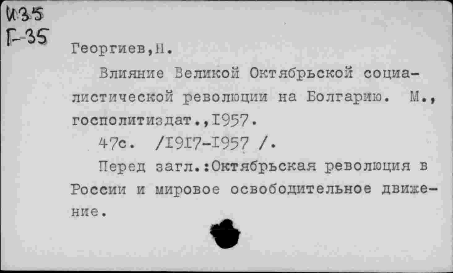 ﻿US5
US
Георгиев, 11.
Влияние Великой Октябрьской социалистической революции на Болгарию. М., госполитиздат.,1957.
47с. /1917-1957 /.
Перед загл.:Октябрьская революция в России и мировое освободительное движение .